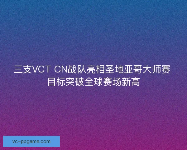 三支VCT CN战队亮相圣地亚哥大师赛 目标突破全球赛场新高