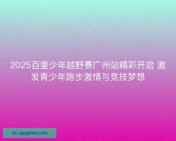 2025百里少年越野赛广州站精彩开启 激发青少年跑步激情与竞技梦想